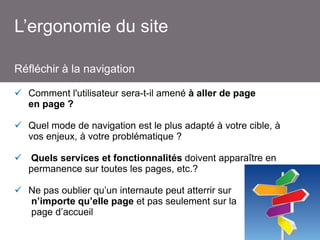 L’ergonomie du site
Réfléchir à la navigation
 Comment l'utilisateur sera-t-il amené à aller de page
en page ?
 Quel mode de navigation est le plus adapté à votre cible, à
vos enjeux, à votre problématique ?
 Quels services et fonctionnalités doivent apparaître en
permanence sur toutes les pages, etc.?
 Ne pas oublier qu’un internaute peut atterrir sur
n’importe qu’elle page et pas seulement sur la
page d’accueil

 