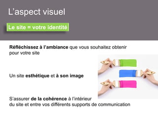 L’aspect visuel
Le site = votre identité

Réfléchissez à l’ambiance que vous souhaitez obtenir
pour votre site

Un site esthétique et à son image

S’assurer de la cohérence à l’intérieur
du site et entre vos différents supports de communication

 