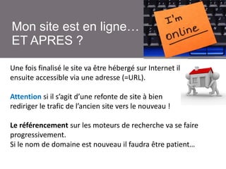 Mon site est en ligne…
ET APRES ?
Une fois finalisé le site va être hébergé sur Internet il sera
ensuite accessible via une adresse (=URL).
Attention si il s’agit d’une refonte de site à bien
rediriger le trafic de l’ancien site vers le nouveau !
Le référencement sur les moteurs de recherche va se faire
progressivement.
Si le nom de domaine est nouveau il faudra être patient…

 