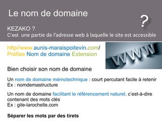 Le nom de domaine
KEZAKO ?
C’est une partie de l’adresse web à laquelle le site est accessible
http//www.aunis-maraispoitevin.com/
Préfixe Nom de domaine Extension
Bien choisir son nom de domaine
Un nom de domaine mémotechnique : court percutant facile à retenir
Ex : nomdemastructure
Un nom de domaine facilitant le référencement naturel, c’est-à-dire
contenant des mots clés
Ex : gite-larochelle.com
Séparer les mots par des tirets

 