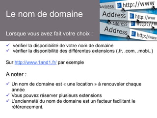 Le nom de domaine
Lorsque vous avez fait votre choix :
 vérifier la disponibilité de votre nom de domaine
 vérifier la disponibilité des différentes extensions (.fr, .com, .mobi..)
Sur http://www.1and1.fr/ par exemple

A noter :
 Un nom de domaine est « une location » à renouveler chaque
année
 Vous pouvez réserver plusieurs extensions
 L’ancienneté du nom de domaine est un facteur facilitant le
référencement.

 