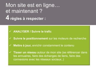 Mon site est en ligne…
et maintenant ?

4 règles à respecter :
 ANALYSER / Suivre le trafic
 Suivre le positionnement sur les moteurs de recherche
 Mettre à jour, enrichir constamment le contenu
 Tisser un réseau autour de mon site (se référencer dans
les annuaires, faire des échanges de liens, faire des
connexions avec les réseaux sociaux..)

 