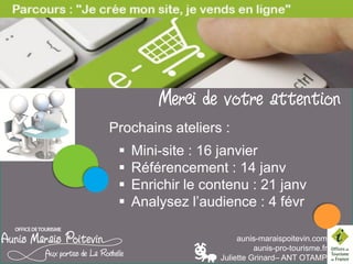 LES PAUSES NUMERIQUES

Merci de votre attention
Prochains ateliers du parcours :

Référencement : 20 Mars
Enrichir le contenu : 21 janvier
Analysez l’audience :4 février
aunis-maraispoitevin.com
aunis-pro-tourisme.fr
Juliette Grinard– ANT OTAMP

 