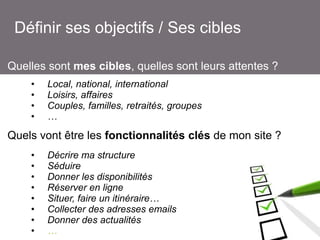 Définir ses objectifs / Ses cibles
Quelles sont mes cibles, quelles sont leurs attentes ?
•
•
•
•

Local, national, international
Loisirs, affaires
Couples, familles, retraités, groupes
…

Quels vont être les fonctionnalités clés de mon site ?
•
•
•
•
•
•
•
•

Décrire ma structure
Séduire
Donner les disponibilités
Réserver en ligne
Situer, faire un itinéraire…
Collecter des adresses emails
Donner des actualités
…

 