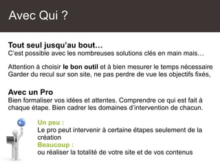 Tout seul jusqu’au bout…
C’est possible avec les nombreuses solutions clés en main mais…
Attention à choisir le bon outil et à bien mesurer le temps nécessaire
Garder du recul sur son site, ne pas perdre de vue les objectifs fixés,
Avec un Pro
Bien formaliser vos idées et attentes. Comprendre ce qui est fait à
chaque étape. Bien cadrer les domaines d’intervention de chacun.
Un peu :
Le pro peut intervenir à certaine étapes seulement de la
création
Beaucoup :
ou réaliser la totalité de votre site et de vos contenus
Avec Qui ?
 