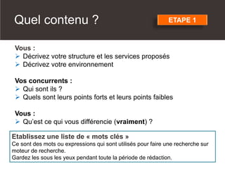 Vous :
 Décrivez votre structure et les services proposés
 Décrivez votre environnement
Vos concurrents :
 Qui sont ils ?
 Quels sont leurs points forts et leurs points faibles
Vous :
 Qu’est ce qui vous différencie (vraiment) ?
Etablissez une liste de « mots clés »
Ce sont des mots ou expressions qui sont utilisés pour faire une recherche sur
moteur de recherche.
Gardez les sous les yeux pendant toute la période de rédaction.
ETAPE 1Quel contenu ?
 