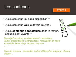 Les contenus
• Quels contenus j’ai à ma disposition ?
• Quels contenus vais-je devoir trouver ?
• Quels contenus sont stables dans le temps,
lesquels sont vivants ?
Descriptif structure, environnement, prestations
Tarifs, disponibilités, coordonnées, réservation en ligne
Actualités, liens blogs, réseaux sociaux…
…
Type de contenu : descriptifs textes (différentes langues), photos,
vidéos…
ETAPE 2
 