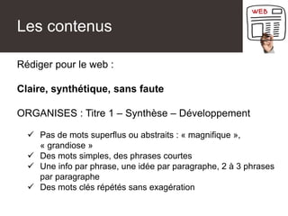 Les contenus
Rédiger pour le web :
Claire, synthétique, sans faute
ORGANISES : Titre 1 – Synthèse – Développement
 Pas de mots superflus ou abstraits : « magnifique »,
« grandiose »
 Des mots simples, des phrases courtes
 Une info par phrase, une idée par paragraphe, 2 à 3 phrases
par paragraphe
 Des mots clés répétés sans exagération
 