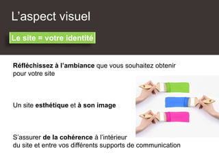L’aspect visuel
Réfléchissez à l’ambiance que vous souhaitez obtenir
pour votre site
Un site esthétique et à son image
Le site = votre identité
S’assurer de la cohérence à l’intérieur
du site et entre vos différents supports de communication
 