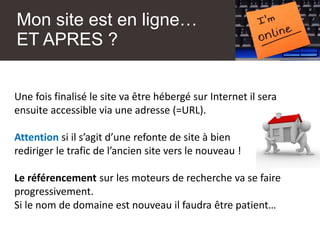 Mon site est en ligne…
ET APRES ?
Une fois finalisé le site va être hébergé sur Internet il sera
ensuite accessible via une adresse (=URL).
Attention si il s’agit d’une refonte de site à bien
rediriger le trafic de l’ancien site vers le nouveau !
Le référencement sur les moteurs de recherche va se faire
progressivement.
Si le nom de domaine est nouveau il faudra être patient…
 