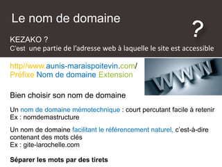 KEZAKO ?
C’est une partie de l’adresse web à laquelle le site est accessible
http//www.aunis-maraispoitevin.com/
Préfixe Nom de domaine Extension
Le nom de domaine
Bien choisir son nom de domaine
Un nom de domaine mémotechnique : court percutant facile à retenir
Ex : nomdemastructure
Un nom de domaine facilitant le référencement naturel, c’est-à-dire
contenant des mots clés
Ex : gite-larochelle.com
Séparer les mots par des tirets
 