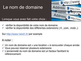 Le nom de domaine
Lorsque vous avez fait votre choix :
 vérifier la disponibilité de votre nom de domaine
 vérifier la disponibilité des différentes extensions (.fr, .com, .mobi..)
Sur http://www.1and1.fr/ par exemple
A noter :
 Un nom de domaine est « une location » à renouveler chaque année
 Vous pouvez réserver plusieurs extensions
 L’ancienneté du nom de domaine est un facteur facilitant le
référencement.
 