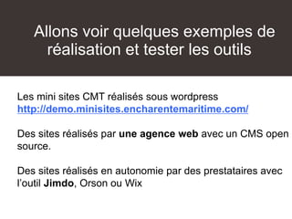 Allons voir quelques exemples de
réalisation et tester les outils
Les mini sites CMT réalisés sous wordpress
http://demo.minisites.encharentemaritime.com/
Des sites réalisés par une agence web avec un CMS open
source.
Des sites réalisés en autonomie par des prestataires avec
l’outil Jimdo, Orson ou Wix
 