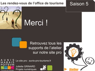 Merci !
Les rendez-vous de l’office de tourisme
Le site pro : aunis-pro-tourisme.fr
Juliette GRINARD
Projets numériques
Retrouvez tous les
supports de l’atelier
sur notre site pro
Saison 5
 