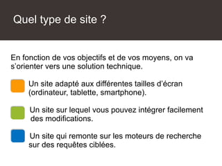 Quel type de site ?
Une solution technique adaptée
En fonction de vos objectifs et de vos moyens, on va
s’orienter vers une solution technique.
Un site adapté aux différentes tailles d’écran
(ordinateur, tablette, smartphone).
Un site sur lequel vous pouvez intégrer facilement
des modifications.
Un site qui remonte sur les moteurs de recherche
sur des requêtes ciblées.
 