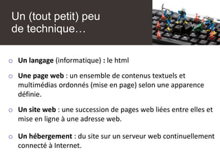 Un (tout petit) peu
de technique…
o Un langage (informatique) : le html
o Une page web : un ensemble de contenus textuels et
multimédias ordonnés (mise en page) selon une apparence
définie.
o Un site web : une succession de pages web liées entre elles et
mise en ligne à une adresse web.
o Un hébergement : du site sur un serveur web continuellement
connecté à Internet.
 
