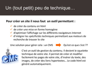 Pour créer un site il nous faut un outil permettant :
 de créer du contenu en html
 de créer une mise en forme homogène
 d’optimiser l’affichage sur les différents navigateurs Internet
 d’intégrer les spécificités techniques permettant aux moteurs de
recherche de trouver le site
Une solution pour gérer cela : un CMS Qu’est ce que c’est ??
C’est un outil de gestion du contenu. Il devient le squelette
technique de votre site. Il permet de créer et modifier
facilement les pages de votre site, d’insérer du texte, des
images, de créer des liens hypertextes… Le code html est
généré automatiquement.
Un (tout petit) peu de technique…
 