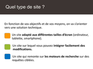 Quel type de site ?
Une solution technique adaptée
En fonction de vos objectifs et de vos moyens, on va s’orienter
vers une solution technique.
Un site adapté aux différentes tailles d’écran (ordinateur,
tablette, smartphone).
Un site sur lequel vous pouvez intégrer facilement des
modifications.
Un site qui remonte sur les moteurs de recherche sur des
requêtes ciblées.
 