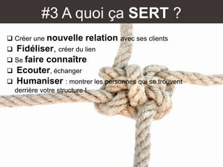 #3 A quoi ça SERT ?
 Créer une nouvelle relation avec ses clients
 Fidéliser, créer du lien
 Se faire connaître
 Ecouter, échanger
 Humaniser : montrer les personnes qui se trouvent
derrière votre structure !
 