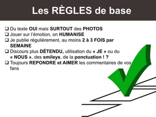 Les RÈGLES de base
 Du texte OUI mais SURTOUT des PHOTOS
 Jouer sur l’émotion, on HUMANISE
 Je publie régulièrement, au moins 2 à 3 FOIS par
SEMAINE
 Discours plus DÉTENDU, utilisation du « JE » ou du
« NOUS », des smileys, de la ponctuation ! ?
 Toujours REPONDRE et AIMER les commentaires de vos
fans
 