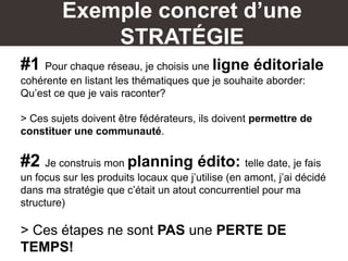Exemple concret d’une
STRATÉGIE
#1 Pour chaque réseau, je choisis une ligne éditoriale
cohérente en listant les thématiques que je souhaite aborder:
Qu’est ce que je vais raconter?
> Ces sujets doivent être fédérateurs, ils doivent permettre de
constituer une communauté.
#2 Je construis mon planning édito: telle date, je fais
un focus sur les produits locaux que j’utilise (en amont, j’ai décidé
dans ma stratégie que c’était un atout concurrentiel pour ma
structure)
> Ces étapes ne sont PAS une PERTE DE
TEMPS!
 