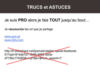TRUCS et ASTUCES
Je suis PRO alors je fais TOUT jusqu’au bout…
Je raccourcie les url que je partage
www.goo.gl
www.bitly.com
http://fr.slideshare.net/lpamato/atelier-spcial-facebook-
01?qid=814db7b7-3b88-4662-920e-
d7195c174283&v=qf1&b=&from_search=7
 