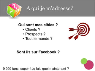 A qui je m’adresse?
Qui sont mes cibles ?
• Clients ?
• Prospects ?
• Tout le monde ?

Sont ils sur Facebook ?

9 999 fans, super ! Je fais quoi maintenant ?

 