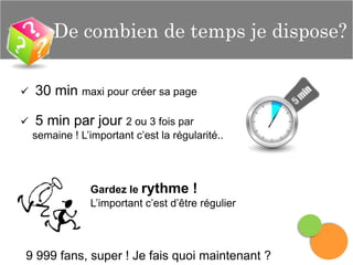 De combien de temps je dispose?


30 min maxi pour créer sa page



5 min par jour 2 ou 3 fois par
semaine ! L’important c’est la régularité..

Gardez le rythme !
L’important c’est d’être régulier

9 999 fans, super ! Je fais quoi maintenant ?

 