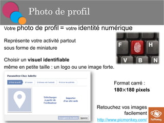 Photo de profil
Votre photo

de profil = votre identité numérique

Représente votre activité partout
sous forme de miniature
Choisir un visuel identifiable
même en petite taille : un logo ou une image forte.
Format carré :
180×180 pixels

Retouchez vos images
facilement
http://www.picmonkey.com/

 