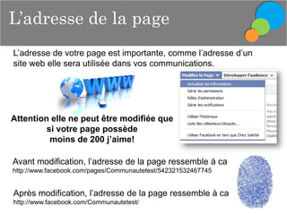 L’adresse de la page
L’adresse de votre page est importante, comme l’adresse d’un
site web elle sera utilisée dans vos communications.

Attention elle ne peut être modifiée que
si votre page possède
moins de 200 j’aime!

Avant modification, l’adresse de la page ressemble à ca :
http://www.facebook.com/pages/Communautetest/542321532467745

Après modification, l’adresse de la page ressemble à ca :
http://www.facebook.com/Communautetest/

 