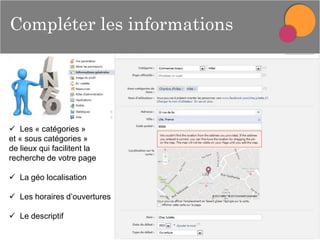 Compléter les informations

 Les « catégories »
et « sous catégories »
de lieux qui facilitent la
recherche de votre page
 La géo localisation
 Les horaires d’ouvertures
 Le descriptif

 