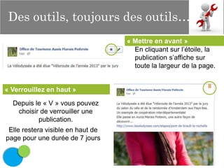 Des outils, toujours des outils…
« Mettre en avant »
En cliquant sur l’étoile, la
publication s’affiche sur
toute la largeur de la page.

« Verrouillez en haut »
Depuis le « V » vous pouvez
choisir de verrouiller une
publication.
Elle restera visible en haut de
page pour une durée de 7 jours

 
