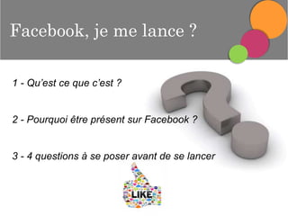 Facebook, je me lance ?
1 - Qu’est ce que c’est ?

2 - Pourquoi être présent sur Facebook ?

3 - 4 questions à se poser avant de se lancer

 