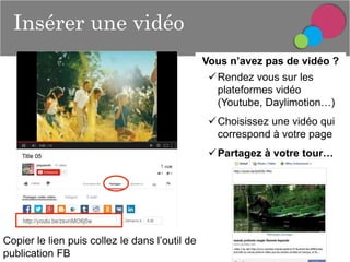 Insérer une vidéo
Vous n’avez pas de vidéo ?
 Rendez vous sur les
plateformes vidéo
(Youtube, Daylimotion…)
 Choisissez une vidéo qui
correspond à votre page
 Partagez à votre tour…

Copier le lien puis collez le dans l’outil de
publication FB

 