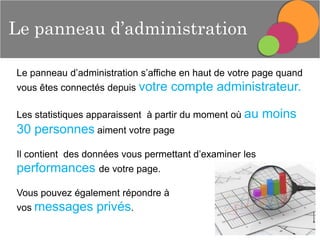 Le panneau d’administration
Le panneau d’administration s’affiche en haut de votre page quand
vous êtes connectés depuis votre

compte administrateur.

Les statistiques apparaissent à partir du moment où au

30 personnes aiment votre page
Il contient des données vous permettant d’examiner les

performances de votre page.
Vous pouvez également répondre à

vos messages

privés.

moins

 