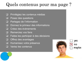 Quels contenus pour ma page ?











Privilégiez les contenus médias
Posez des questions
Partagez de l’information
Donnez la primeur des informations
Créez des événements
Remerciez vos fans
Faites les participer à des décisions
Offrez des avantages
Humanisez votre présence
Variez les contenus

 