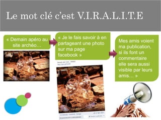 Le mot clé c’est V.I.R.A.L.I.T.E
« Demain apéro au
site archéo…

« Je le fais savoir à en
partageant une photo
sur ma page
facebook »

Mes amis voient
ma publication,
si ils font un
commentaire
elle sera aussi
visible par leurs
amis… »

 
