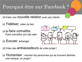 Pourquoi être sur Facebook ?
 Créer une nouvelle


relation avec ses clients

Fidéliser, créer du lien

 Se faire connaître,
Faire connaître son site web



Ecouter, échanger

 Créer des ambassadeurs de votre projet !



Humaniser : montrer les personnes qui se trouvent derrière
une marque, un projet !

 