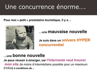 Une concurrence énorme….
Pour moi « petit » prestataire touristique, il y a…
…une mauvaise nouvelle
Je suis dans un univers HYPER
concurrentiel
…une bonne nouvelle
Je peux réussir à émerger, car l’Internaute veut trouver
mon site (le moins d’intermédiaire possible pour un maximum
d’infos) à conditions de ..
 