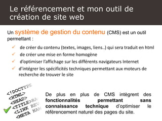Un site Internet, comment
c’est fait !
Un système de gestion du contenu (CMS) est un outil
permettant :
 de créer du contenu (textes, images, liens..) qui sera traduit en html
 de créer une mise en forme homogène
 d’optimiser l’affichage sur les différents navigateurs Internet
 d’intégrer les spécificités techniques permettant aux moteurs de
recherche de trouver le site
De plus en plus de CMS intègrent des
fonctionnalités permettant sans
connaissance technique d’optimiser le
référencement naturel des pages du site.
Le référencement et mon outil de
création de site web
 
