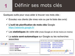 Définir ses mots clés
Quelques outils pour vous aider à trouver vos mots clés :
 Ecoutez vos clients (de vives voix ou par le biais des avis)
 L’outil de planification de mots clés Google
https://adwords.google.fr/
 Les statistiques de votre site (mais Google en dit de moins en moins)
 La saisie semi-automatique sur Google ou les recherches
associées
 