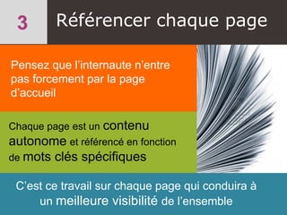 Référencer chaque page
Pensez que l’internaute n’entre
pas forcement par la page
d’accueil
Chaque page est un contenu
autonome et référencé en fonction
de mots clés spécifiques
C’est ce travail sur chaque page qui conduira à
un meilleure visibilité de l’ensemble
 