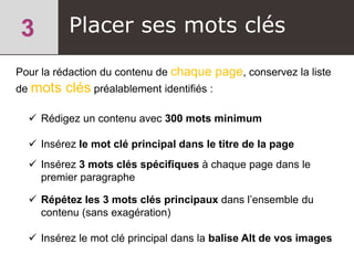 Placer ses mots clés
Pour la rédaction du contenu de chaque page, conservez la liste
de mots clés préalablement identifiés :
 Rédigez un contenu avec 300 mots minimum
 Insérez le mot clé principal dans le titre de la page
 Insérez 3 mots clés spécifiques à chaque page dans le
premier paragraphe
 Répétez les 3 mots clés principaux dans l’ensemble du
contenu (sans exagération)
 Insérez le mot clé principal dans la balise Alt de vos images
 
