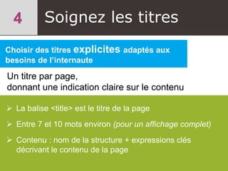Soignez les titres
Choisir des titres explicites adaptés aux
besoins de l’internaute
Un titre par page,
donnant une indication claire sur le contenu
 La balise <title> est le titre de la page
 Entre 7 et 10 mots environ (pour un affichage complet)
 Contenu : nom de la structure + expressions clés
décrivant le contenu de la page
 