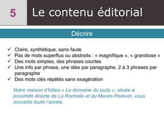 Le contenu éditorial
Décrire
 Claire, synthétique, sans faute
 Pas de mots superflus ou abstraits : « magnifique », « grandiose »
 Des mots simples, des phrases courtes
 Une info par phrase, une idée par paragraphe, 2 à 3 phrases par
paragraphe
 Des mots clés répétés sans exagération
Notre maison d’hôtes « Le domaine du puits », située à
proximité directe de La Rochelle et du Marais Poitevin, vous
accueille toute l’année.
 
