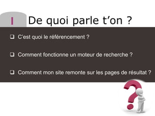 De quoi parle t’on ?
 C’est quoi le référencement ?
 Comment fonctionne un moteur de recherche ?
 Comment mon site remonte sur les pages de résultat ?
 