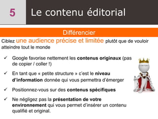 Le contenu éditorial
Différencier
 Google favorise nettement les contenus originaux (pas
de copier / coller !)
 En tant que « petite structure » c’est le niveau
d’information donnée qui vous permettra d’émerger
 Positionnez-vous sur des contenus spécifiques
 Ne négligez pas la présentation de votre
environnement qui vous permet d’insérer un contenu
qualifié et original.
Ciblez une audience précise et limitée plutôt que de vouloir
atteindre tout le monde
 