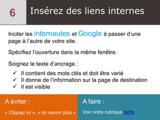 Insérez des liens internes
Inciter les internautes et Google à passer d’une
page à l’autre de votre site.
Spécifiez l’ouverture dans la même fenêtre.
Soignez le texte d’ancrage :
 Il contient des mots clés et doit être varié
 Il donne de l’information sur la page de destination
 Il est visible
A éviter :
« Cliquez ici », « en savoir plus »
A faire :
Voir notre rubrique tarifs
 