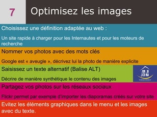 Choisissez une définition adaptée au web :
Un site rapide à charger pour les Internautes et pour les moteurs de
recherche
Optimisez les images
Nommer vos photos avec des mots clés
Google est « aveugle », décrivez lui la photo de manière explicite
Saisissez un texte alternatif (Balise ALT)
Décrire de manière synthétique le contenu des images
Partagez vos photos sur les réseaux sociaux
Flickr permet par exemple d’importer les diaporamas créés sur votre site
Evitez les éléments graphiques dans le menu et les images
avec du texte.
 