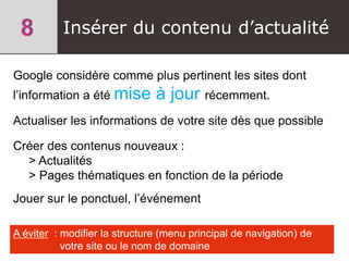Google considère comme plus pertinent les sites dont
l’information a été mise à jour récemment.
Actualiser les informations de votre site dès que possible
Créer des contenus nouveaux :
> Actualités
> Pages thématiques en fonction de la période
Jouer sur le ponctuel, l’événement
Insérer du contenu d’actualité
A éviter : modifier la structure (menu principal de navigation) de
votre site ou le nom de domaine
 